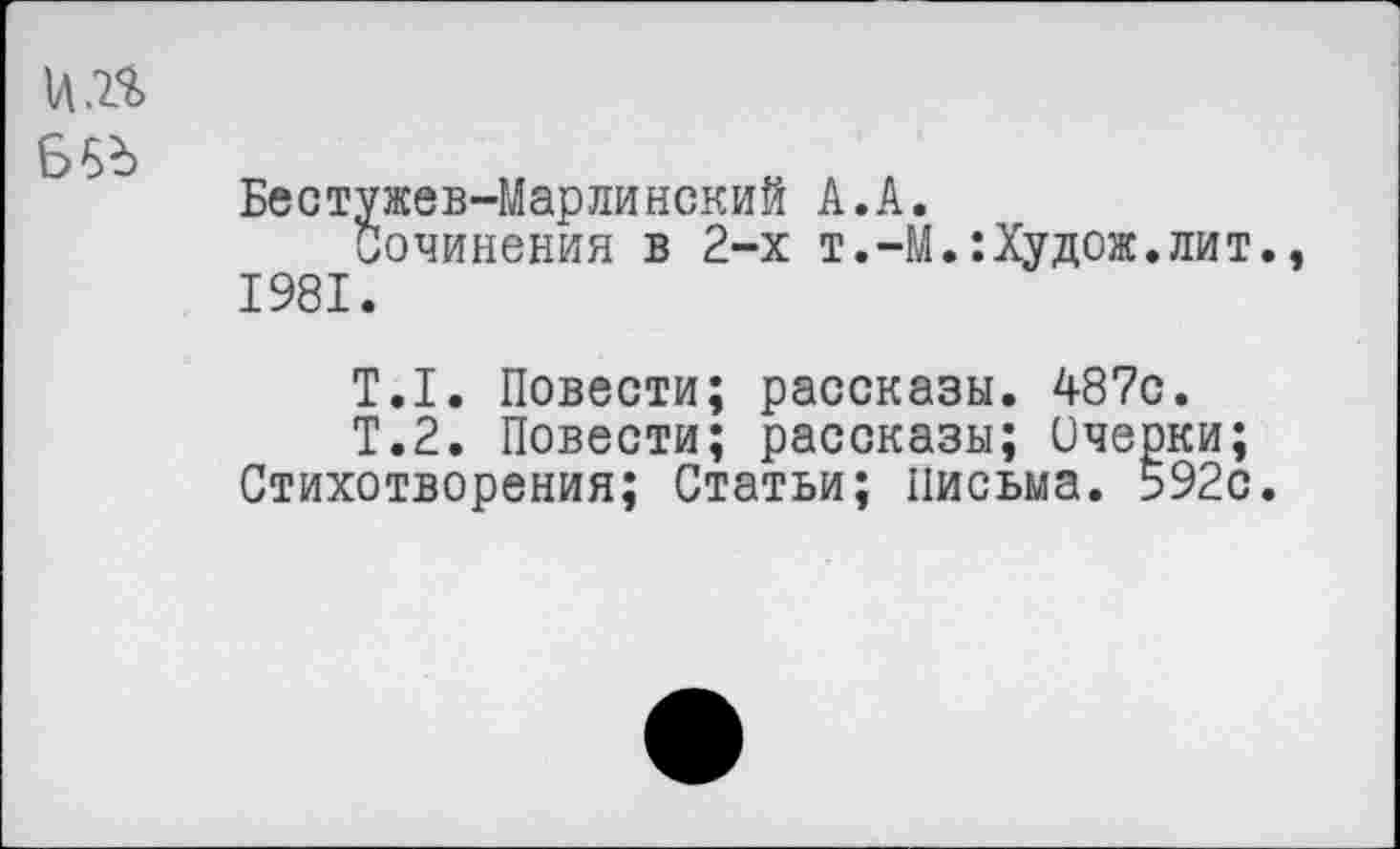 ﻿1Л.2.%
Б5д
Бестужев-Марлинский А.А.
Сочинения в 2-х т.-М.:Худож.лит., 1981.
Т.1. Повести; рассказы. 487с.
Т.2. Повести; рассказы; Очерки; Стихотворения; Статьи; письма. 592с.